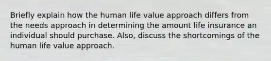 Briefly explain how the human life value approach differs from the needs approach in determining the amount life insurance an individual should purchase. Also, discuss the shortcomings of the human life value approach.