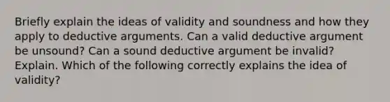 Briefly explain the ideas of validity and soundness and how they apply to deductive arguments. Can a valid deductive argument be​ unsound? Can a sound deductive argument be​ invalid? Explain. Which of the following correctly explains the idea of​ validity?