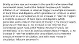 Briefly explain how an increase in the quantity of reserves that commercial banks hold at the Federal Reserve could lead to inflation. A. An increase in reserves triggers a multiple expansion of bank loans and deposits, which generates an increase in asset prices and, as a consequence, B. An increase in reserves triggers a multiple expansion of bank loans and deposits, which generates an increase in the stock of money. If the money supply grows faster than real C. An increase in the reserves that commercial banks hold at the Federal Reserve enables the central bank to increase its bond purchases from investors, D. An increase in reserves enables the central bank to increase the amount of money in circulation, and with more money in circulation, inflation becomes in