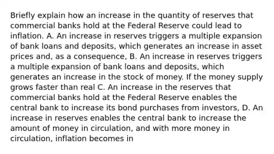 Briefly explain how an increase in the quantity of reserves that commercial banks hold at the Federal Reserve could lead to inflation. A. An increase in reserves triggers a multiple expansion of bank loans and deposits, which generates an increase in asset prices and, as a consequence, B. An increase in reserves triggers a multiple expansion of bank loans and deposits, which generates an increase in the stock of money. If the money supply grows faster than real C. An increase in the reserves that commercial banks hold at the Federal Reserve enables the central bank to increase its bond purchases from investors, D. An increase in reserves enables the central bank to increase the amount of money in circulation, and with more money in circulation, inflation becomes in