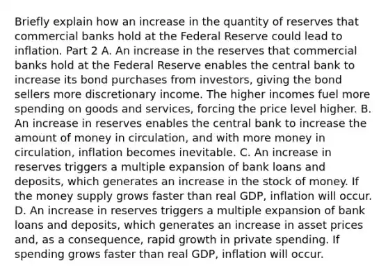 Briefly explain how an increase in the quantity of reserves that commercial banks hold at the Federal Reserve could lead to inflation. Part 2 A. An increase in the reserves that commercial banks hold at the Federal Reserve enables the central bank to increase its bond purchases from​ investors, giving the bond sellers more discretionary income. The higher incomes fuel more spending on goods and​ services, forcing the price level higher. B. An increase in reserves enables the central bank to increase the amount of money in​ circulation, and with more money in​ circulation, inflation becomes inevitable. C. An increase in reserves triggers a multiple expansion of bank loans and​ deposits, which generates an increase in the stock of money. If the money supply grows faster than real​ GDP, inflation will occur. D. An increase in reserves triggers a multiple expansion of bank loans and​ deposits, which generates an increase in asset prices​ and, as a​ consequence, rapid growth in private spending. If spending grows faster than real​ GDP, inflation will occur.