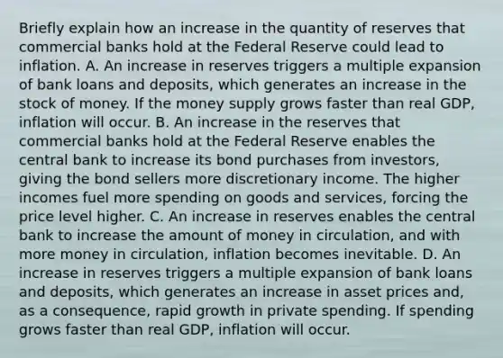 Briefly explain how an increase in the quantity of reserves that commercial banks hold at the Federal Reserve could lead to inflation. A. An increase in reserves triggers a multiple expansion of bank loans and​ deposits, which generates an increase in the stock of money. If the money supply grows faster than real​ GDP, inflation will occur. B. An increase in the reserves that commercial banks hold at the Federal Reserve enables the central bank to increase its bond purchases from​ investors, giving the bond sellers more discretionary income. The higher incomes fuel more spending on goods and​ services, forcing the price level higher. C. An increase in reserves enables the central bank to increase the amount of money in​ circulation, and with more money in​ circulation, inflation becomes inevitable. D. An increase in reserves triggers a multiple expansion of bank loans and​ deposits, which generates an increase in asset prices​ and, as a​ consequence, rapid growth in private spending. If spending grows faster than real​ GDP, inflation will occur.