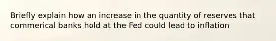 Briefly explain how an increase in the quantity of reserves that commerical banks hold at the Fed could lead to inflation