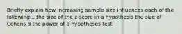 Briefly explain how increasing sample size influences each of the following... the size of the z-score in a hypothesis the size of Cohens d the power of a hypotheses test