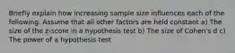 Briefly explain how increasing sample size influences each of the following. Assume that all other factors are held constant a) The size of the z-score in a hypothesis test b) The size of Cohen's d c) The power of a hypothesis test