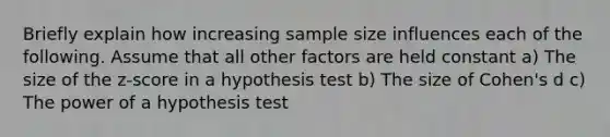 Briefly explain how increasing sample size influences each of the following. Assume that all other factors are held constant a) The size of the z-score in a hypothesis test b) The size of Cohen's d c) The power of a hypothesis test