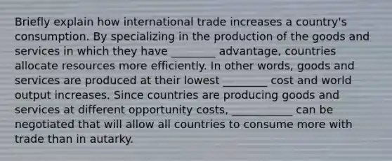 Briefly explain how international trade increases a​ country's consumption. By specializing in the production of the goods and services in which they have ________ ​advantage, countries allocate resources more efficiently. In other​ words, goods and services are produced at their lowest ________ cost and world output increases. Since countries are producing goods and services at different opportunity​ costs, ___________ can be negotiated that will allow all countries to consume more with trade than in autarky.