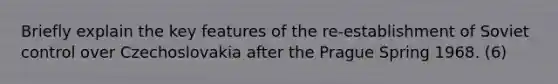Briefly explain the key features of the re-establishment of Soviet control over Czechoslovakia after the Prague Spring 1968. (6)