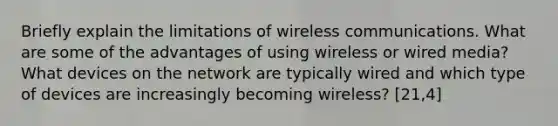 Briefly explain the limitations of wireless communications. What are some of the advantages of using wireless or wired media? What devices on the network are typically wired and which type of devices are increasingly becoming wireless? [21,4]