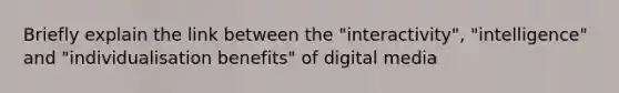 Briefly explain the link between the "interactivity", "intelligence" and "individualisation benefits" of digital media