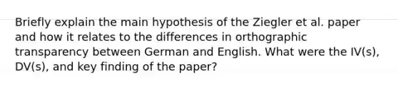 Briefly explain the main hypothesis of the Ziegler et al. paper and how it relates to the differences in orthographic transparency between German and English. What were the IV(s), DV(s), and key finding of the paper?