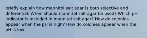 briefly explain how mannitol salt agar is both selective and differential. When should mannitol salt agar be used? Which pH indicator is included in mannitol salt agar? How do colonies appear when the pH is high? How do colonies appear when the pH is low