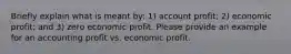 Briefly explain what is meant by: 1) account profit; 2) economic profit; and 3) zero economic profit. Please provide an example for an accounting profit vs. economic profit.