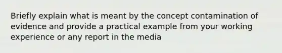 Briefly explain what is meant by the concept contamination of evidence and provide a practical example from your working experience or any report in the media