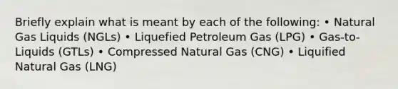 Briefly explain what is meant by each of the following: • Natural Gas Liquids (NGLs) • Liquefied Petroleum Gas (LPG) • Gas-to-Liquids (GTLs) • Compressed Natural Gas (CNG) • Liquified Natural Gas (LNG)