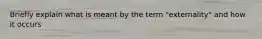 Briefly explain what is meant by the term "externality" and how it occurs