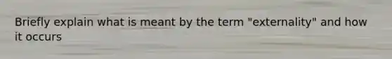 Briefly explain what is meant by the term "externality" and how it occurs