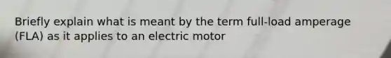 Briefly explain what is meant by the term full-load amperage (FLA) as it applies to an electric motor