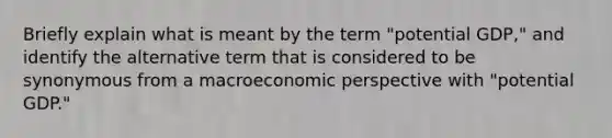 Briefly explain what is meant by the term "potential GDP," and identify the alternative term that is considered to be synonymous from a macroeconomic perspective with "potential GDP."