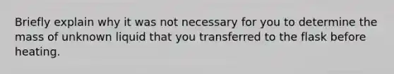 Briefly explain why it was not necessary for you to determine the mass of unknown liquid that you transferred to the flask before heating.