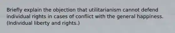 Briefly explain the objection that utilitarianism cannot defend individual rights in cases of conflict with the general happiness. (Individual liberty and rights.)