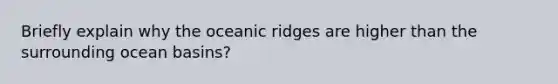 Briefly explain why the oceanic ridges are higher than the surrounding ocean basins?