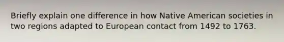 Briefly explain one difference in how Native American societies in two regions adapted to European contact from 1492 to 1763.