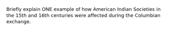 Briefly explain ONE example of how American Indian Societies in the 15th and 16th centuries were affected during the Columbian exchange.