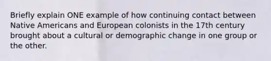 Briefly explain ONE example of how continuing contact between Native Americans and European colonists in the 17th century brought about a cultural or demographic change in one group or the other.