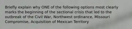 Briefly explain why ONE of the following options most clearly marks the beginning of the sectional crisis that led to the outbreak of the Civil War, Northwest ordinance, Missouri Compromise, Acquisition of Mexican Territory