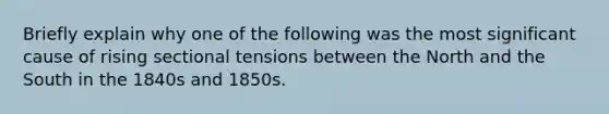 Briefly explain why one of the following was the most significant cause of rising sectional tensions between the North and the South in the 1840s and 1850s.