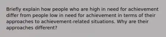 Briefly explain how people who are high in need for achievement differ from people low in need for achievement in terms of their approaches to achievement-related situations. Why are their approaches different?