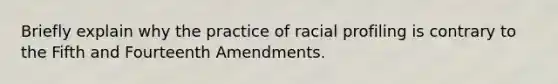 Briefly explain why the practice of racial profiling is contrary to the Fifth and Fourteenth Amendments.