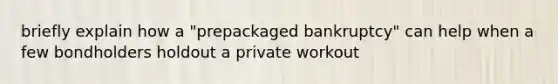 briefly explain how a "prepackaged bankruptcy" can help when a few bondholders holdout a private workout