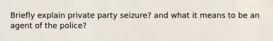 Briefly explain private party seizure? and what it means to be an agent of the police?