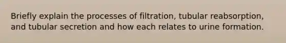 Briefly explain the processes of filtration, tubular reabsorption, and tubular secretion and how each relates to urine formation.