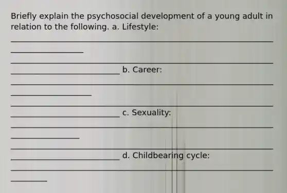 Briefly explain the psychosocial development of a young adult in relation to the following. a. Lifestyle: ___________________________________________________________________________________ ____________________________________________________________________________________________ b. Career: _____________________________________________________________________________________ ____________________________________________________________________________________________ c. Sexuality: __________________________________________________________________________________ ____________________________________________________________________________________________ d. Childbearing cycle: __________________________________________________________________________