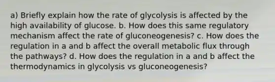 a) Briefly explain how the rate of glycolysis is affected by the high availability of glucose. b. How does this same regulatory mechanism affect the rate of gluconeogenesis? c. How does the regulation in a and b affect the overall metabolic flux through the pathways? d. How does the regulation in a and b affect the thermodynamics in glycolysis vs gluconeogenesis?