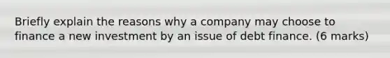 Briefly explain the reasons why a company may choose to finance a new investment by an issue of debt finance. (6 marks)