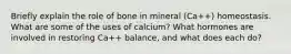 Briefly explain the role of bone in mineral (Ca++) homeostasis. What are some of the uses of calcium? What hormones are involved in restoring Ca++ balance, and what does each do?