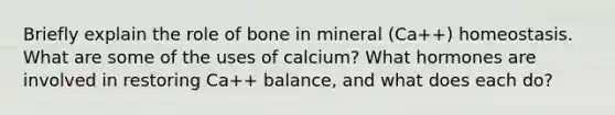 Briefly explain the role of bone in mineral (Ca++) homeostasis. What are some of the uses of calcium? What hormones are involved in restoring Ca++ balance, and what does each do?