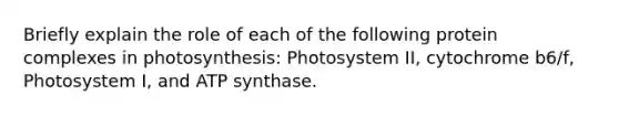 Briefly explain the role of each of the following protein complexes in photosynthesis: Photosystem II, cytochrome b6/f, Photosystem I, and ATP synthase.