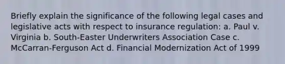 Briefly explain the significance of the following legal cases and legislative acts with respect to insurance regulation: a. Paul v. Virginia b. South-Easter Underwriters Association Case c. McCarran-Ferguson Act d. Financial Modernization Act of 1999