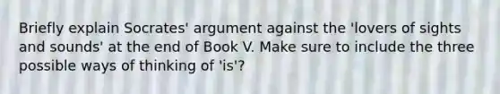 Briefly explain Socrates' argument against the 'lovers of sights and sounds' at the end of Book V. Make sure to include the three possible ways of thinking of 'is'?