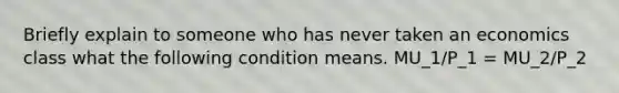 Briefly explain to someone who has never taken an economics class what the following condition means. MU_1/P_1 = MU_2/P_2