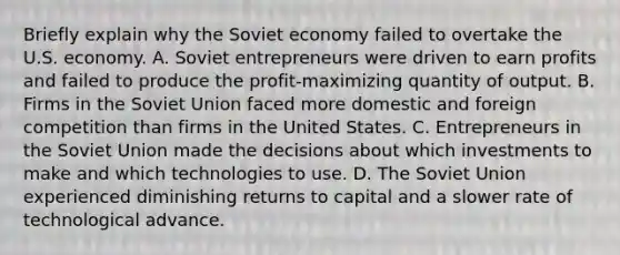 Briefly explain why the Soviet economy failed to overtake the U.S. economy. A. Soviet entrepreneurs were driven to earn profits and failed to produce the​ profit-maximizing quantity of output. B. Firms in the Soviet Union faced more domestic and foreign competition than firms in the United States. C. Entrepreneurs in the Soviet Union made the decisions about which investments to make and which technologies to use. D. The Soviet Union experienced diminishing returns to capital and a slower rate of technological advance.