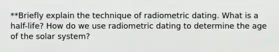 **Briefly explain the technique of radiometric dating. What is a half-life? How do we use radiometric dating to determine the age of the solar system?