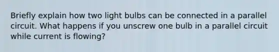 Briefly explain how two light bulbs can be connected in a parallel circuit. What happens if you unscrew one bulb in a parallel circuit while current is flowing?