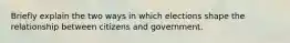 Briefly explain the two ways in which elections shape the relationship between citizens and government.