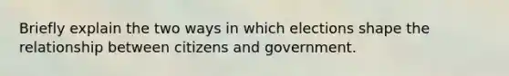 Briefly explain the two ways in which elections shape the relationship between citizens and government.